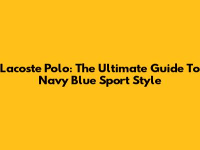 Lacoste Polo: The Ultimate Guide To Navy Blue Sport Style
