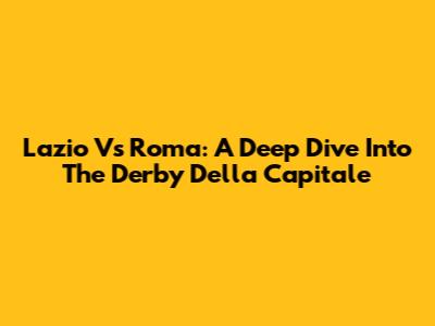 Lazio Vs Roma: A Deep Dive Into The Derby Della Capitale