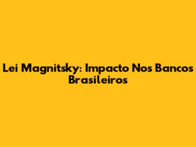 Lei Magnitsky: Impacto Nos Bancos Brasileiros