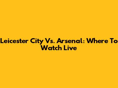Leicester City Vs. Arsenal: Where To Watch Live