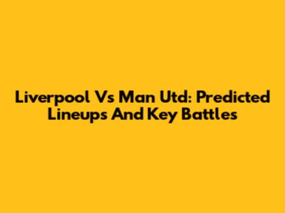 Liverpool Vs Man Utd: Predicted Lineups And Key Battles