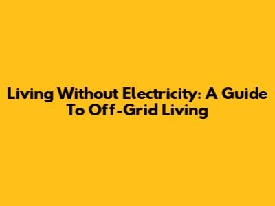 Living Without Electricity: A Guide To Off-Grid Living