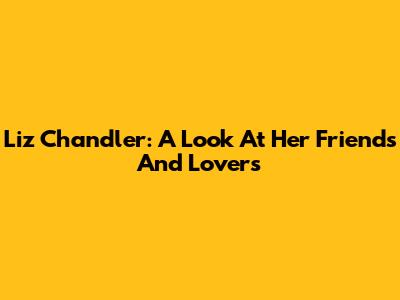 Liz Chandler: A Look At Her Friends And Lovers