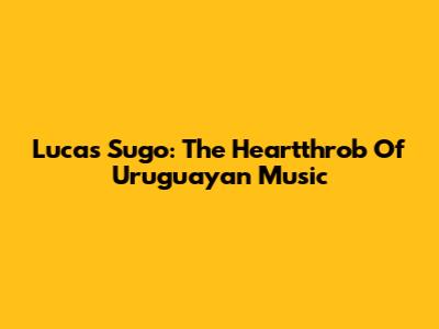 Lucas Sugo: The Heartthrob Of Uruguayan Music
