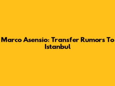 Marco Asensio: Transfer Rumors To Istanbul