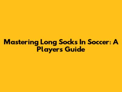 Mastering Long Socks In Soccer: A Player's Guide