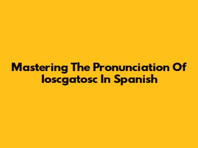 Mastering The Pronunciation Of Ioscgatosc In Spanish