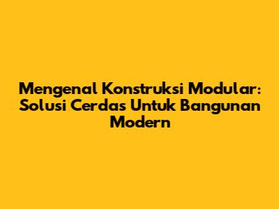 Mengenal Konstruksi Modular: Solusi Cerdas Untuk Bangunan Modern