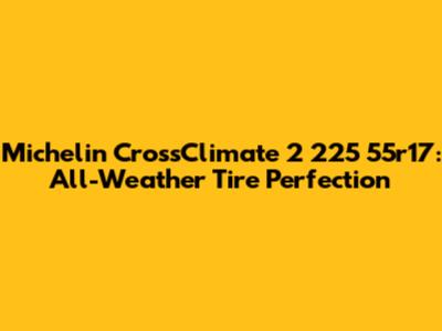 Michelin CrossClimate 2 225 55r17: All-Weather Tire Perfection