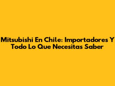 Mitsubishi En Chile: Importadores Y Todo Lo Que Necesitas Saber