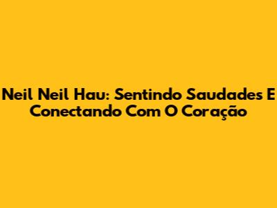 Neil Neil Hau: Sentindo Saudades E Conectando Com O Coração