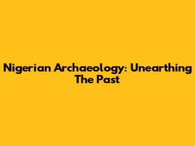 Nigerian Archaeology: Unearthing The Past