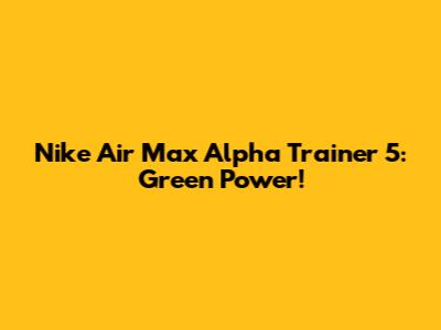 Nike Air Max Alpha Trainer 5: Green Power!