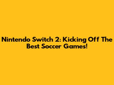 Nintendo Switch 2: Kicking Off The Best Soccer Games!