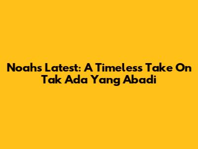 Noah's Latest: A Timeless Take On 'Tak Ada Yang Abadi'