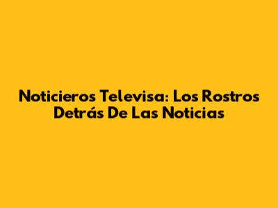 Noticieros Televisa: Los Rostros Detrás De Las Noticias