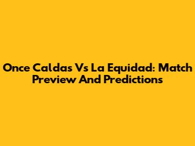 Once Caldas Vs La Equidad: Match Preview And Predictions