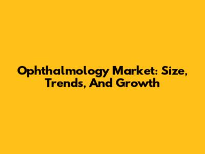 Ophthalmology Market: Size, Trends, And Growth