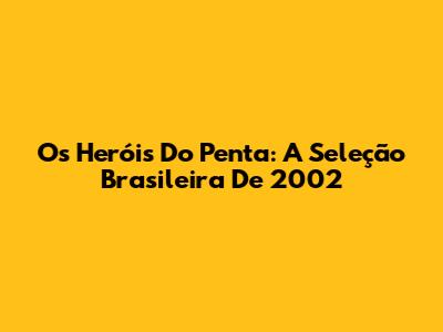 Os Heróis Do Penta: A Seleção Brasileira De 2002