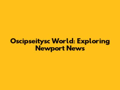 Oscipseitysc World: Exploring Newport News
