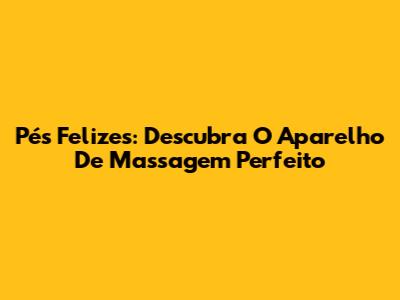 Pés Felizes: Descubra O Aparelho De Massagem Perfeito