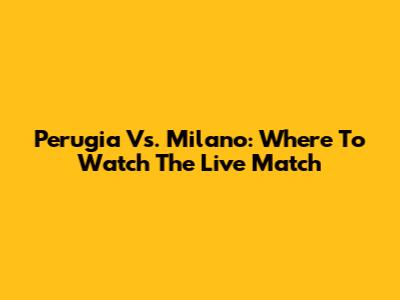 Perugia Vs. Milano: Where To Watch The Live Match