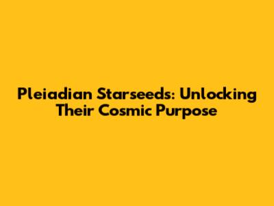 Pleiadian Starseeds: Unlocking Their Cosmic Purpose