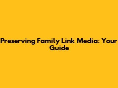 Preserving Family Link Media: Your Guide