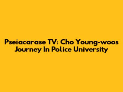 Pseiacarase TV: Cho Young-woo's Journey In Police University