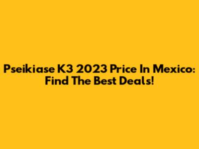 Pseikiase K3 2023 Price In Mexico: Find The Best Deals!