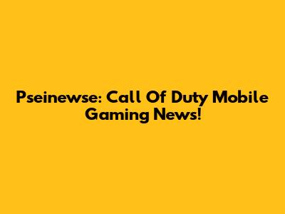 Pseinewse: Call Of Duty Mobile Gaming News!