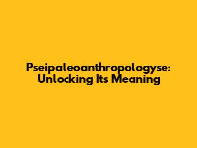 Pseipaleoanthropologyse: Unlocking Its Meaning