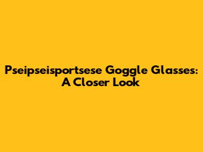 Pseipseisportsese Goggle Glasses: A Closer Look