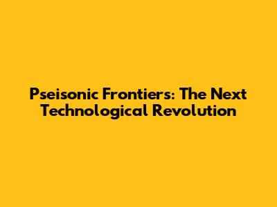 Pseisonic Frontiers: The Next Technological Revolution