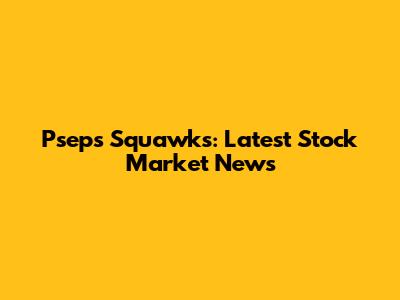Psep's Squawks: Latest Stock Market News