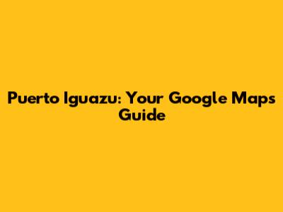Puerto Iguazu: Your Google Maps Guide