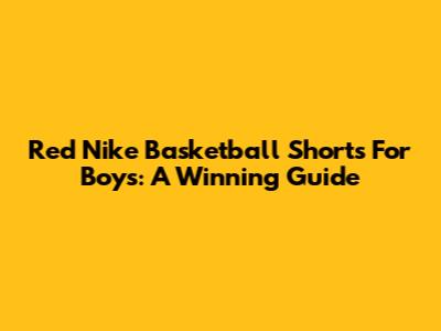 Red Nike Basketball Shorts For Boys: A Winning Guide