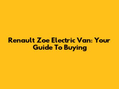 Renault Zoe Electric Van: Your Guide To Buying