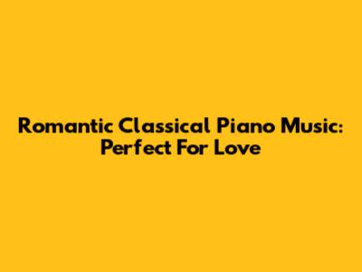 Romantic Classical Piano Music: Perfect For Love