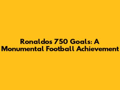 Ronaldo's 750 Goals: A Monumental Football Achievement
