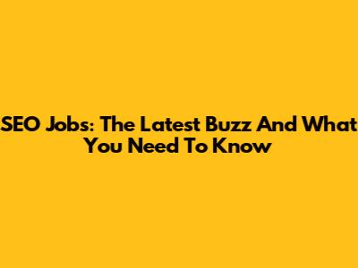 SEO Jobs: The Latest Buzz And What You Need To Know