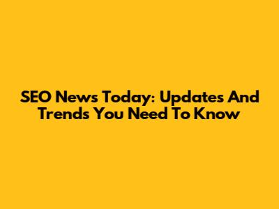 SEO News Today: Updates And Trends You Need To Know