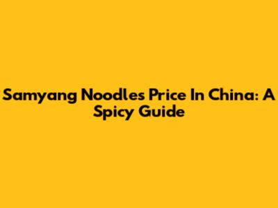 Samyang Noodles Price In China: A Spicy Guide