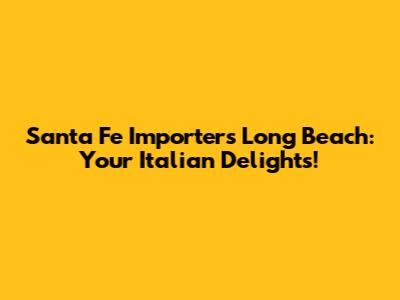 Santa Fe Importers Long Beach: Your Italian Delights!