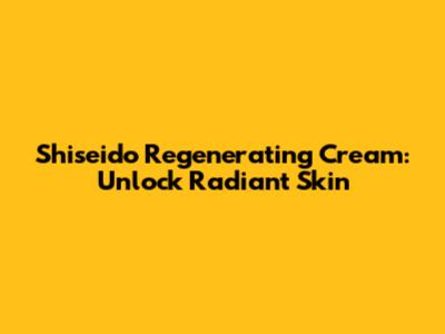 Shiseido Regenerating Cream: Unlock Radiant Skin