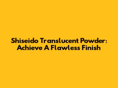 Shiseido Translucent Powder: Achieve A Flawless Finish