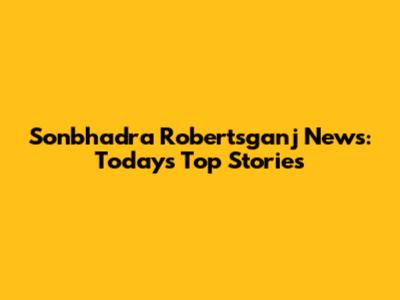 Sonbhadra Robertsganj News: Today's Top Stories
