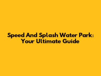 Speed And Splash Water Park: Your Ultimate Guide