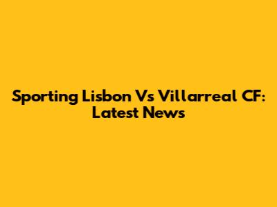 Sporting Lisbon Vs Villarreal CF: Latest News