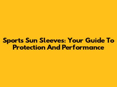 Sports Sun Sleeves: Your Guide To Protection And Performance